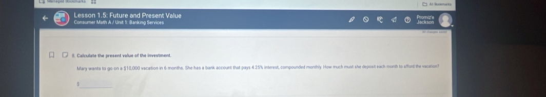 Lesson 1.5: Future and Present Value romize 
Consumer Math A / Unit 1: Banking Services 
Jackson 
8. Calculate the present value of the investment. 
Mary wants to go on a $10,000 vacation in 6 months. She has a bank account that pays 4.25% interest, compounded monthly. How much must she deposit each month to afford the vacation? 
_ 
S