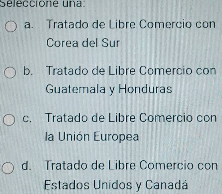 Seleccione una:
a. Tratado de Libre Comercio con
Corea del Sur
b. Tratado de Libre Comercio con
Guatemala y Honduras
c. Tratado de Libre Comercio con
la Unión Europea
d. Tratado de Libre Comercio con
Estados Unidos y Canadá