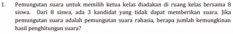 Pemungutan suara untuk memilih ketua kelas diadakan di ruang kelas bersama 8
siswa. Dari 8 siswa, ada 3 kandidat yang tidak dapat memberikan suara. Jika 
pemungutan suara adalah pemungutan suara rahasia, berapa jumlah kemungkinan 
hasil penghitungan suara?