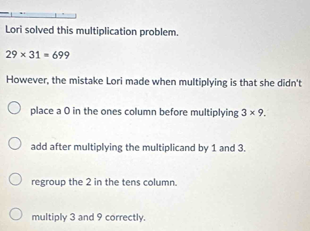 Lori solved this multiplication problem.
29* 31=699
However, the mistake Lori made when multiplying is that she didn't
place a 0 in the ones column before multiplying 3* 9.
add after multiplying the multiplicand by 1 and 3.
regroup the 2 in the tens column.
multiply 3 and 9 correctly.