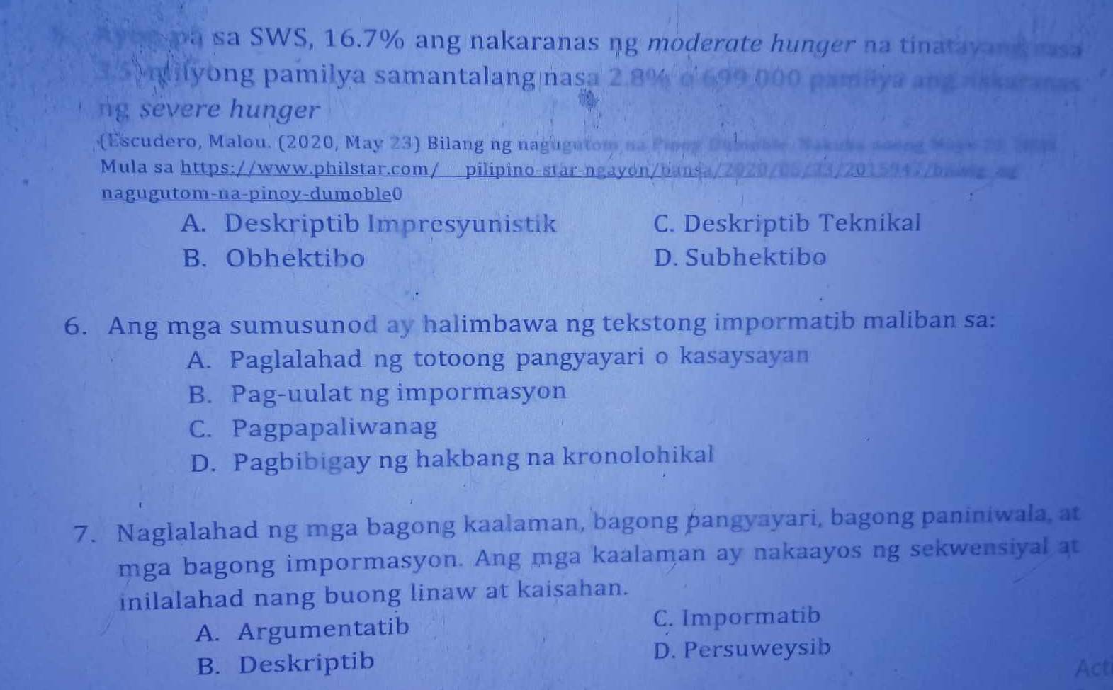 pa sa SWS, 16.7% ang nakaranas ng moderate hunger na tinatava uss
ilyong pamilya samantalang nasa 2
ng severe hunger
(Escudero, Malou. (2020, May 23) Bilang ng nagugutom 
Mula sa https://www.philstar.com/ pilipino-star-ngayon/bansa
nagugutom-na-pinoy-dumoble0
A. Deskriptib Impresyunistik C. Deskriptib Teknikal
B. Obhektibo D. Subhektibo
6. Ang mga sumusunod ay halimbawa ng tekstong impormatib maliban sa:
A. Paglalahad ng totoong pangyayari o kasaysayan
B. Pag-uulat ng impormasyon
C. Pagpapaliwanag
D. Pagbibigay ng hakbang na kronolohikal
7. Naglalahad ng mga bagong kaalaman, bagong pangyayari, bagong paniniwala, at
mga bagong impormasyon. Ang mga kaalaman ay nakaayos ng sekwensiyal at
inilalahad nang buong linaw at kaisahan.
A. Argumentatib C. Impormatib
B. Deskriptib D. Persuweysib
Act