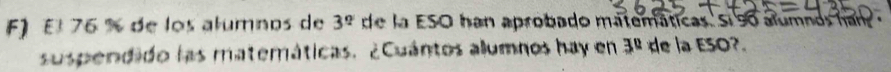 El 76 % de los alumnos de 3^q de la ESO han aprobado matemáticas. Si so alumnos han 
susperdido las materáticas. ¿Cuántos alumnos hay en 3^0 de la ESO?.