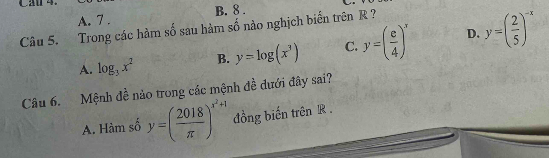 Cầu 4.
B. 8.
A. 7 .
D. y=( 2/5 )^-x
Câu 5. Trong các hàm số sau hàm số nào nghịch biến trên R ?
A. log _3x^2
B. y=log (x^3) C. y=( e/4 )^x
Câu 6. Mệnh ở 1 ề nào trong các mệnh đề dưới đây sai?
A. Hàm số y=( 2018/π  )^x^2+1 đồng biến trên R.