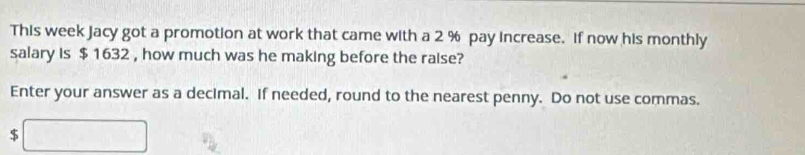 This week Jacy got a promotion at work that came with a 2 % pay increase. If now his monthly 
salary is $ 1632 , how much was he making before the raise? 
Enter your answer as a decimal. If needed, round to the nearest penny. Do not use commas.
$ □