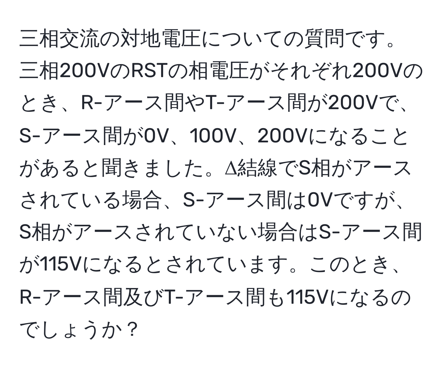 三相交流の対地電圧についての質問です。三相200VのRSTの相電圧がそれぞれ200Vのとき、R-アース間やT-アース間が200Vで、S-アース間が0V、100V、200Vになることがあると聞きました。Δ結線でS相がアースされている場合、S-アース間は0Vですが、S相がアースされていない場合はS-アース間が115Vになるとされています。このとき、R-アース間及びT-アース間も115Vになるのでしょうか？