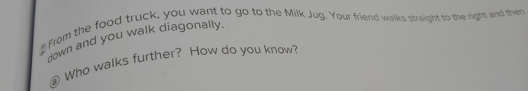 ②From the food truck, you want to go to the Milk Jug. Your friend walks straight to the right and then 
down and you walk diagonally. 
@ Who walks further? How do you know?