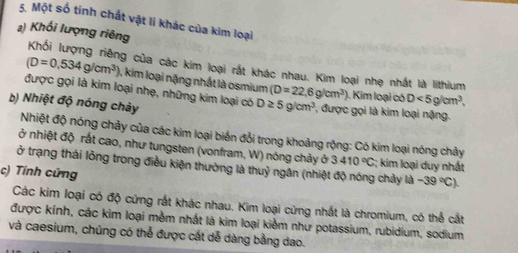 Một số tính chất vật lí khác của kim loại 
a) Khối lượng riêng 
Khối lượng riêng của các kim loại rất khác nhau. Kim loại nhẹ nhất là lithium
(D=0,534g/cm^3) ), kim loại nặng nhất là osmium (D=22,6g/cm^3) Kim loại có D<5g/cm^3, 
được gọi là kim loại nhẹ, những kim loại có D≥ 5g/cm^3 , được gọi là kim loại nặng. 
b) Nhiệt độ nóng chảy 
Nhiệt độ nóng chảy của các kim loại biến đổi trong khoảng rộng: Có kim loại nóng chảy 
ở nhiệt độ rất cao, như tungsten (vonfram, W) nóng chảy ở 3410°C;; kim loại duy nhất 
ở trạng thái lỏng trong điều kiện thường là thuỷ ngân (nhiệt độ nóng chảy là -39°C). 
c) Tính cứng 
Các kim loại có độ cứng rất khác nhau. Kim loại cứng nhất là chromium, có thể cất 
được kính, các kim loại mềm nhất là kim loại kiềm như potassium, rubidium, sodium 
và caesium, chúng có thể được cắt dễ dàng bằng dao.