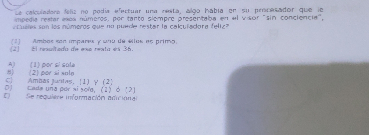 La calculadora feliz no podía efectuar una resta, algo había en su procesador que le
impedia restar esos números, por tanto siempre presentaba en el visor “sin conciencia”,
¿Cuales son los números que no puede restar la calculadora feliz?
(1) Ambos son impares y uno de ellos es primo.
(2) El resultado de esa resta es 36.
A) (1) por sí sola
B) (2) por si sola
C) Ambas juntas, (1) y (2)
D) Cada una por sí sola, (1) ó (2)
E) Se requiere información adicional