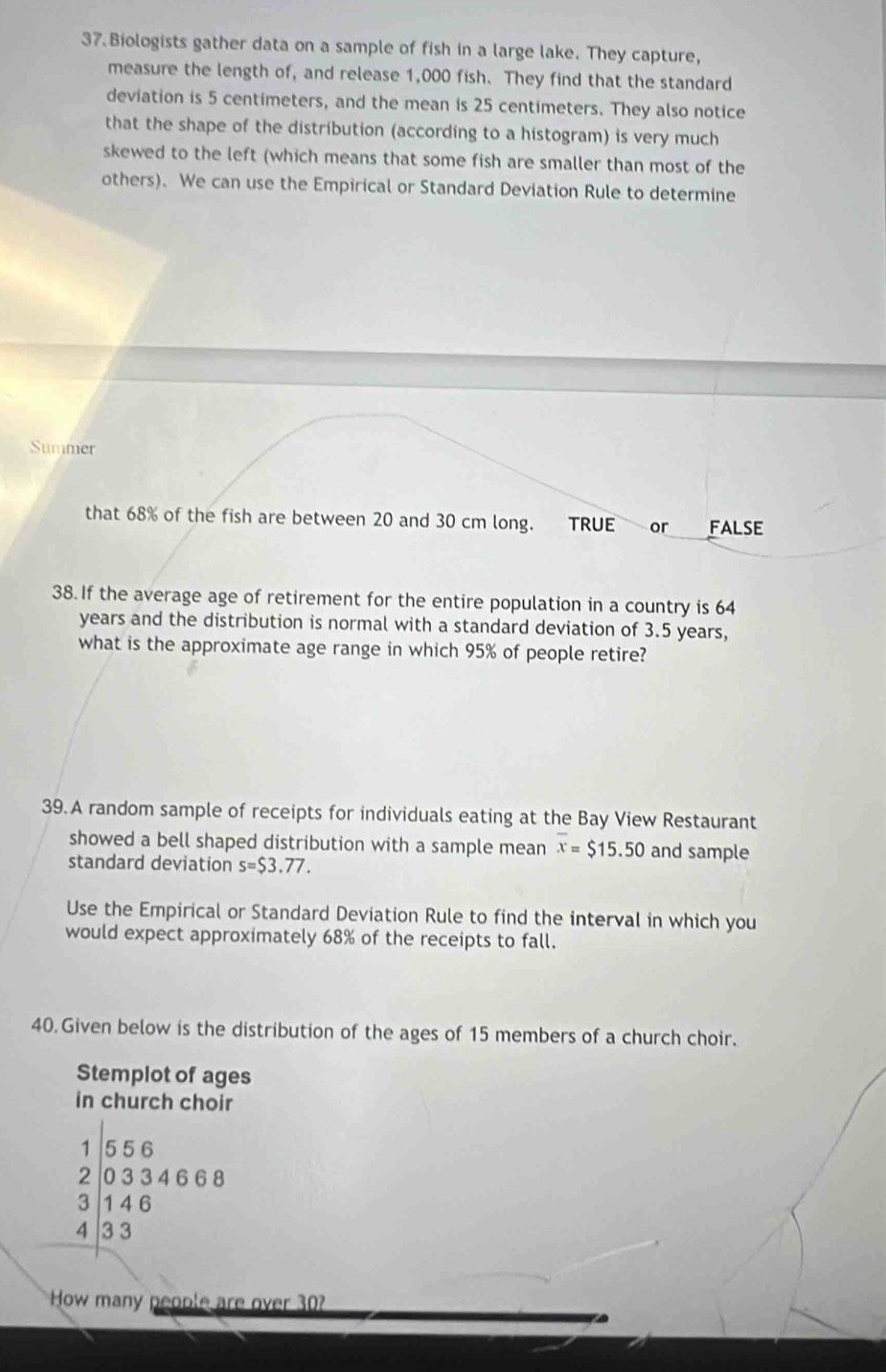 Biologists gather data on a sample of fish in a large lake. They capture, 
measure the length of, and release 1,000 fish. They find that the standard 
deviation is 5 centimeters, and the mean is 25 centimeters. They also notice 
that the shape of the distribution (according to a histogram) is very much 
skewed to the left (which means that some fish are smaller than most of the 
others). We can use the Empirical or Standard Deviation Rule to determine 
Summer 
that 68% of the fish are between 20 and 30 cm long. TRUE or FALSE 
38. If the average age of retirement for the entire population in a country is 64
years and the distribution is normal with a standard deviation of 3.5 years, 
what is the approximate age range in which 95% of people retire? 
39.A random sample of receipts for individuals eating at the Bay View Restaurant 
showed a bell shaped distribution with a sample mean overline x=$15.50 and sample 
standard deviation s=$3.77. 
Use the Empirical or Standard Deviation Rule to find the interval in which you 
would expect approximately 68% of the receipts to fall. 
40. Given below is the distribution of the ages of 15 members of a church choir. 
Stemplot of ages 
in church choir
1 556
2 | 0 3 3 4 6 6 8
3 1 4 6
4 3 3
How many people are over 30