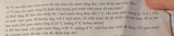 Vi sao khi cho viên nước đá vào một cốc nước lỏng ẩm, viên đá lại tan chảy dần? 
c) Vì sao cốc nước lỏng bị lạnh dần trong quá trình viên nước đá tan chảy? 
d) Biết rằng để làm cho nhiệt độ 1 mol nước lóng thay đổi 1°C cần một nhiệt lượng là 75, 4 J. Giả 
sử mỗi viên nước đá tương ứng với 1 mol nước, số viên nước đá tối thiểu cần tan chảy đề có thể 
làm lạnh 500 gam nước lỏng ở 20°C xuống 0°C là bao nhiêu? 
e) Để làm lạnh 120 gam nước lỏng ở 45°C xuống 0°C , một bạn học sinh đã dùng 150 gam nước 
đá, Lượng nước đá này vừa đủ, thiếu hay dư?