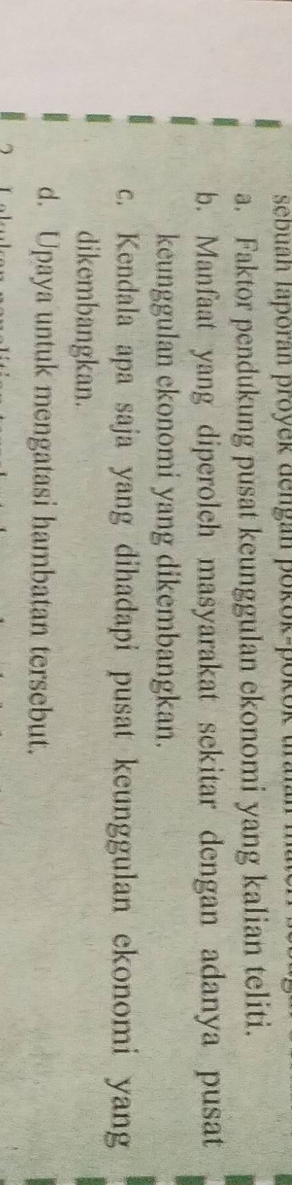 sebuan laporan proyek dengán pokok-pok 
a. Faktor pendukung pusat keunggulan ekonomi yang kalian teliti. 
b. Manfaat yang diperoleh masyarakat sekitar dengan adanya pusat 
keunggulan ekonomi yang dikembangkan. 
c. Kendala apa saja yang dihadapi pusat keunggulan ekonomi yang 
dikembangkan. 
d. Upaya untuk mengatasi hambatan tersebut.