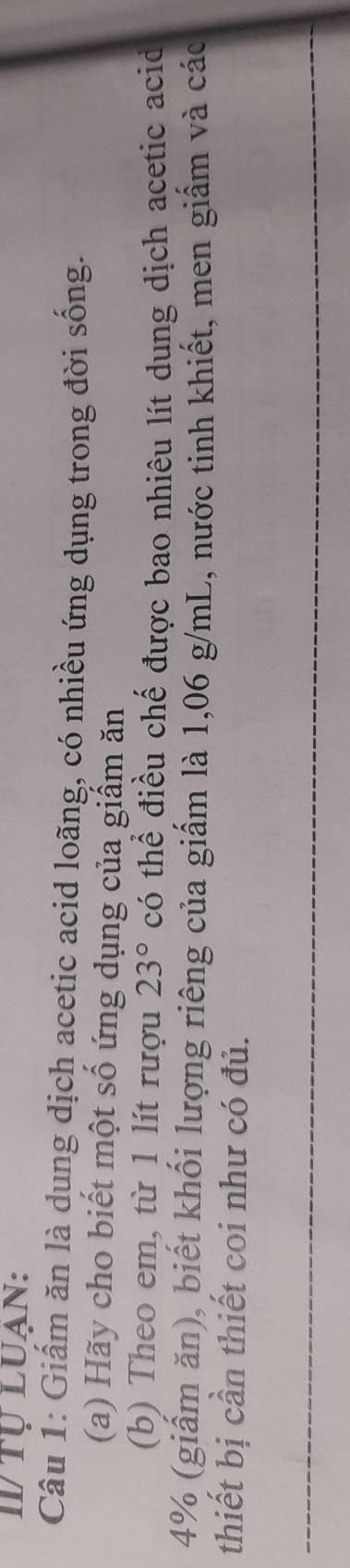 I/ TU LUAN: 
Câu 1: Giấm ăn là dụng dịch acetic acid loãng, có nhiều ứng dụng trong đời sống. 
(a) Hãy cho biết một số ứng dụng của giấm ăn 
(b) Theo em, từ 1 lít rượu 23° C ó thể điều chế được bao nhiêu lít dung dịch acetic acid
4% (giấm ăn), biết khối lượng riêng của giấm là 1,06 g/mL, nước tinh khiết, men giấm và các 
thiết bị cần thiết coi như có đủ.