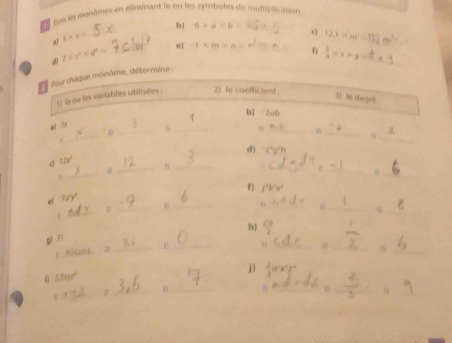 feis les menômes en éliminant le ou les symboles de multiplication. 
b) 6* a* b=
a 5* x= _ 
_
12.1* m^2=
dì 1* c^2* d^3= _ 
e) -1* m* n=
_ 
_  3/4 * x* y=1
_ 
a 
Paur chaque monôme, détermine 
1) la ou les variables utilisées ; 2) le coefficient . 
3) le degré. 
b) -2ab
a) 3x
_ 
_ 
2 _3_ 
__ 
d) c^3g^3h
c 12x^3
a 
_3_ 
1 
_ 
_ 
_ 
f) j^4k^2x^3
g) 
_ 
23 _3_ 
_1 
__ 
h) 
_ 
_ 
g) 31 
_ 
_3)_
0x^2
i 3,5xyz^2
jì 3 _ 2)_ 
_D_ 
_ 
_