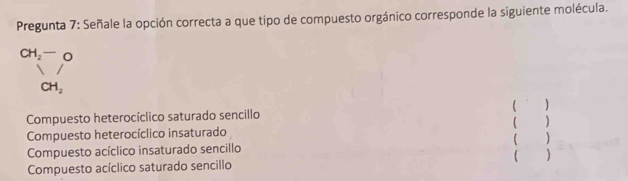 Pregunta 7: Señale la opción correcta a que tipo de compuesto orgánico corresponde la siguiente molécula.
CH_2-O
CH_2
Compuesto heterocíclico saturado sencillo ( ^ )
Compuesto heterocíclico insaturado ( )
Compuesto acíclico insaturado sencillo ( )
Compuesto acíclico saturado sencillo ( )