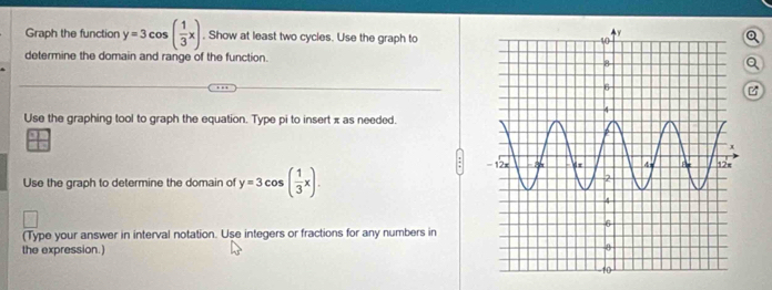 Graph the function y=3cos ( 1/3 x). Show at least two cycles. Use the graph to
Q
determine the domain and range of the function. Q
Use the graphing tool to graph the equation. Type pi to insert x as needed.
Use the graph to determine the domain of y=3cos ( 1/3 x). 
(Type your answer in interval notation. Use integers or fractions for any numbers in
the expression.)