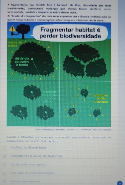 A fragmentação dos habitats leva à formação de ilhas, circundadas por áreas
transformadas, promovendo mudanças que alteram fatores abióticos, como:
luminosidade, umidade e temperatura média desses locais.
As "bordas dos fragmentos" são mais secas e quentes que a floresta, recebem mais luz
Assinale a alternativa que apresenta uma medida que auxilia na conservação da
biodiversidade nos habitats citados no texto.
Ampliação do efeito de borda.
Desmatamento das bordas dos fragmentos
Introdução de novas espécies
Construção de corredores ecológicos
Redução dos mananciais