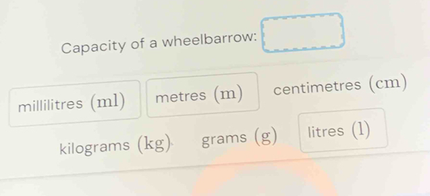 Capacity of a wheelbarrow:
millilitres (ml) metres (m) centimetres (cm)
kilograms (kg) grams (g) litres (1)