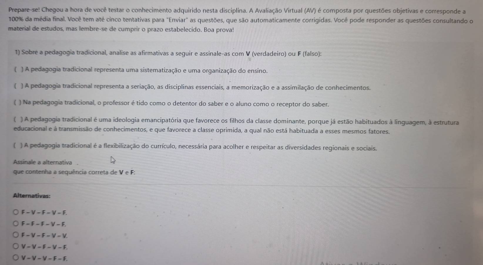 Prepare-se! Chegou a hora de você testar o conhecimento adquirido nesta disciplina. A Avaliação Virtual (AV) é composta por questões objetívas e corresponde a
100% da média final. Você tem até cinco tentativas para "Enviar" as questões, que são automaticamente corrigidas. Você pode responder as questões consultando o
material de estudos, mas lembre-se de cumprir o prazo estabelecido. Boa prova!
1) Sobre a pedagogia tradicional, analise as afirmativas a seguir e assinale-as com V (verdadeiro) ou F (falso):
( ) A pedagogia tradicional representa uma sistematização e uma organização do ensino.
( ) A pedagogia tradicional representa a seriação, as disciplinas essenciais, a memorização e a assimilação de conhecimentos.
) Na pedagogia tradicional, o professor é tido como o detentor do saber e o aluno como o receptor do saber.
( ) A pedagogia tradicional é uma ideologia emancipatória que favorece os filhos da classe dominante, porque já estão habituados à linguagem, à estrutura
educacional e à transmissão de conhecimentos, e que favorece a classe oprimida, a qual não está habituada a esses mesmos fatores.
( ) A pedagogia tradicional é a flexibilização do currículo, necessária para acolher e respeitar as diversidades regionais e sociais.
Assinale a alternativa
que contenha a sequência correta de VeF:
Alternativas:
F-V-F-V-F
F-F-F-V-F.
F-V-F-V-V
V-V-F-V-F.
V-V-V-F-F.