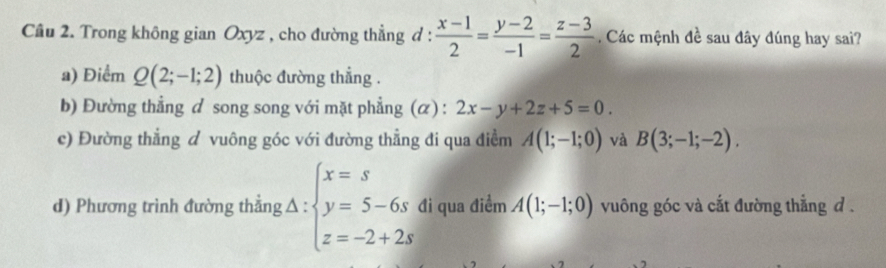 Trong không gian Oxyz , cho đường thẳng d :  (x-1)/2 = (y-2)/-1 = (z-3)/2 . Các mệnh đề sau đây đúng hay sai?
a) Điểm Q(2;-1;2) thuộc đường thẳng .
b) Đường thẳng d song song với mặt phẳng (α) : 2x-y+2z+5=0.
c) Đường thẳng ư vuông góc với đường thẳng đi qua điềm A(1;-1;0) và B(3;-1;-2).
d) Phương trình đường thẳng A:beginarrayl x=s y=5-6s z=-2+2sendarray. đi qua điểm A(1;-1;0) vuông góc và cắt đường thẳng d.