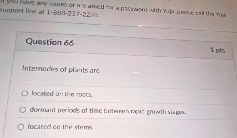 ll you have any issues or are asked for a password with Yuja, please call the Yuja 
support line at 1-888-257-2278. 
Question 66 
1 pts 
Internodes of plants are 
located on the roots. 
dormant periods of time between rapid growth stages. 
located on the stems.