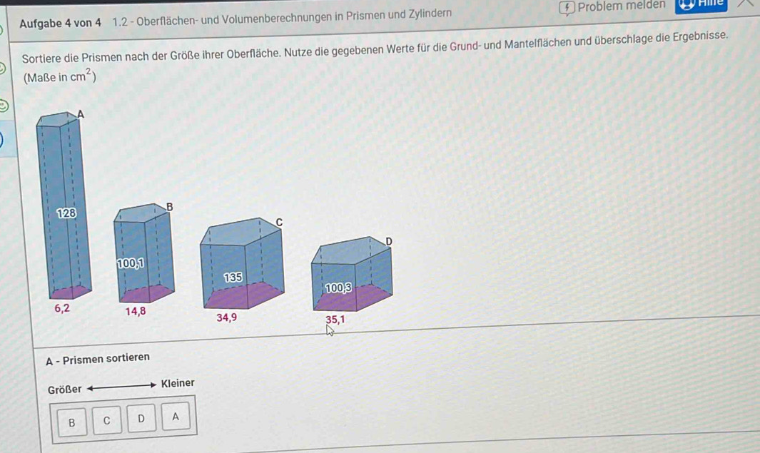 Aufgabe 4 von 4 1.2 - Oberflächen- und Volumenberechnungen in Prismen und Zylindern § Problem melden Hie 
Sortiere die Prismen nach der Größe ihrer Oberfläche. Nutze die gegebenen Werte für die Grund- und Mantelflächen und überschlage die Ergebnisse. 
(Maße in cm^2)

A - Prismen sortieren 
Größer Kleiner 
B C D A