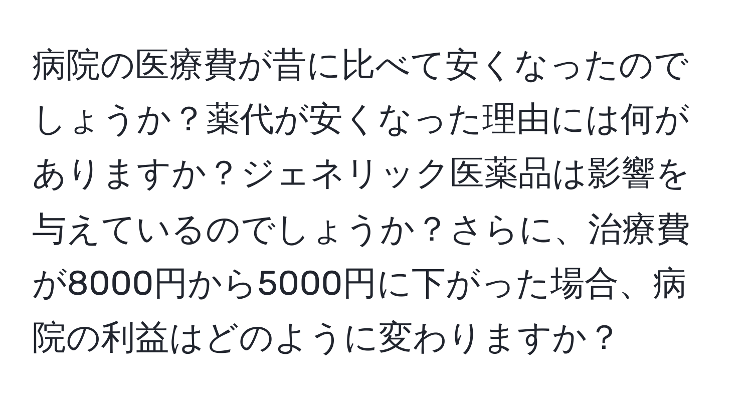 病院の医療費が昔に比べて安くなったのでしょうか？薬代が安くなった理由には何がありますか？ジェネリック医薬品は影響を与えているのでしょうか？さらに、治療費が8000円から5000円に下がった場合、病院の利益はどのように変わりますか？