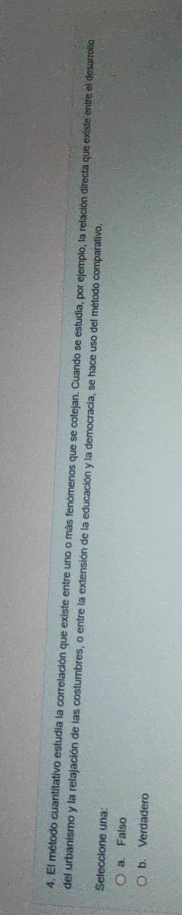 El método cuantitativo estudia la correlación que existe entre uno o más fenómenos que se cotejan. Cuando se estudia, por ejemplo, la relación directa que existe entre el desarrollo
del urbanismo y la relajación de las costumbres, o entre la extensión de la educación y la democracia, se hace uso del método comparativo.
Seleccione una:
a. Falso
b. Verdadero