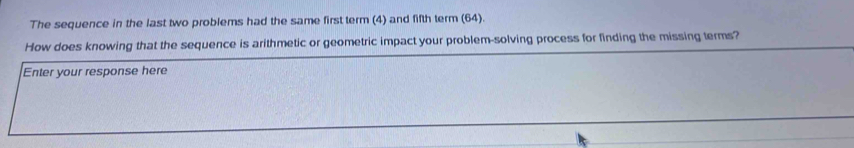The sequence in the last two problems had the same first term (4) and fifth term (64). 
How does knowing that the sequence is arithmetic or geometric impact your problem-solving process for finding the missing terms? 
Enter your response here