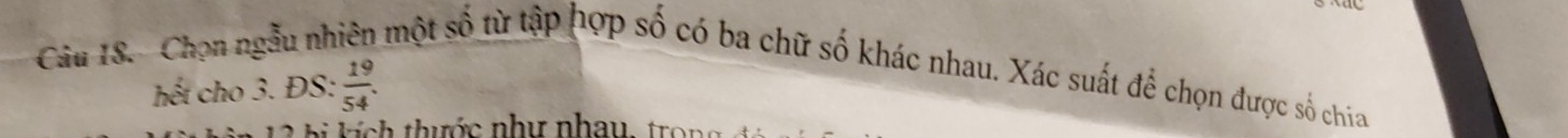 Câu IS. Chọn ngẫu nhiên một số từ tập hợp số có ba chữ số khác nhau. Xác suất để chọn được số chia 
hết cho 3. ĐS:  19/54 . 
thước như nhau tr o