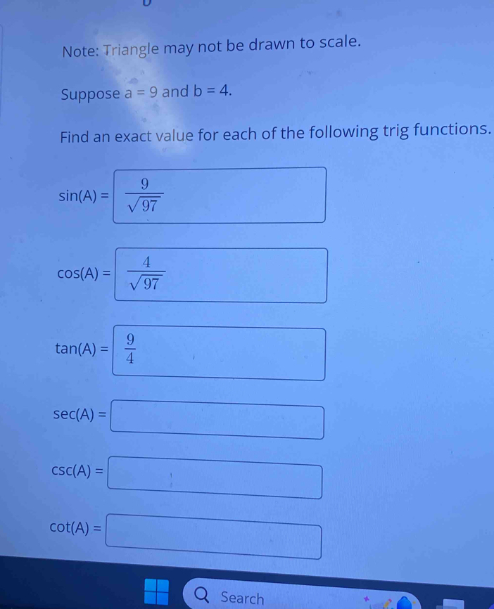 Note: Triangle may not be drawn to scale. 
Suppose a=9 and b=4. 
Find an exact value for each of the following trig functions.
sin (A)= =1  9/sqrt(97)  □ 
cos (A)= 4/sqrt(97) 
(□)°
tan (A)= 9/4  □ □ endpmatrix ...  1/2 
1
sec (A)=□
csc (A)=□
cot (A)=□
 □ /□   Search