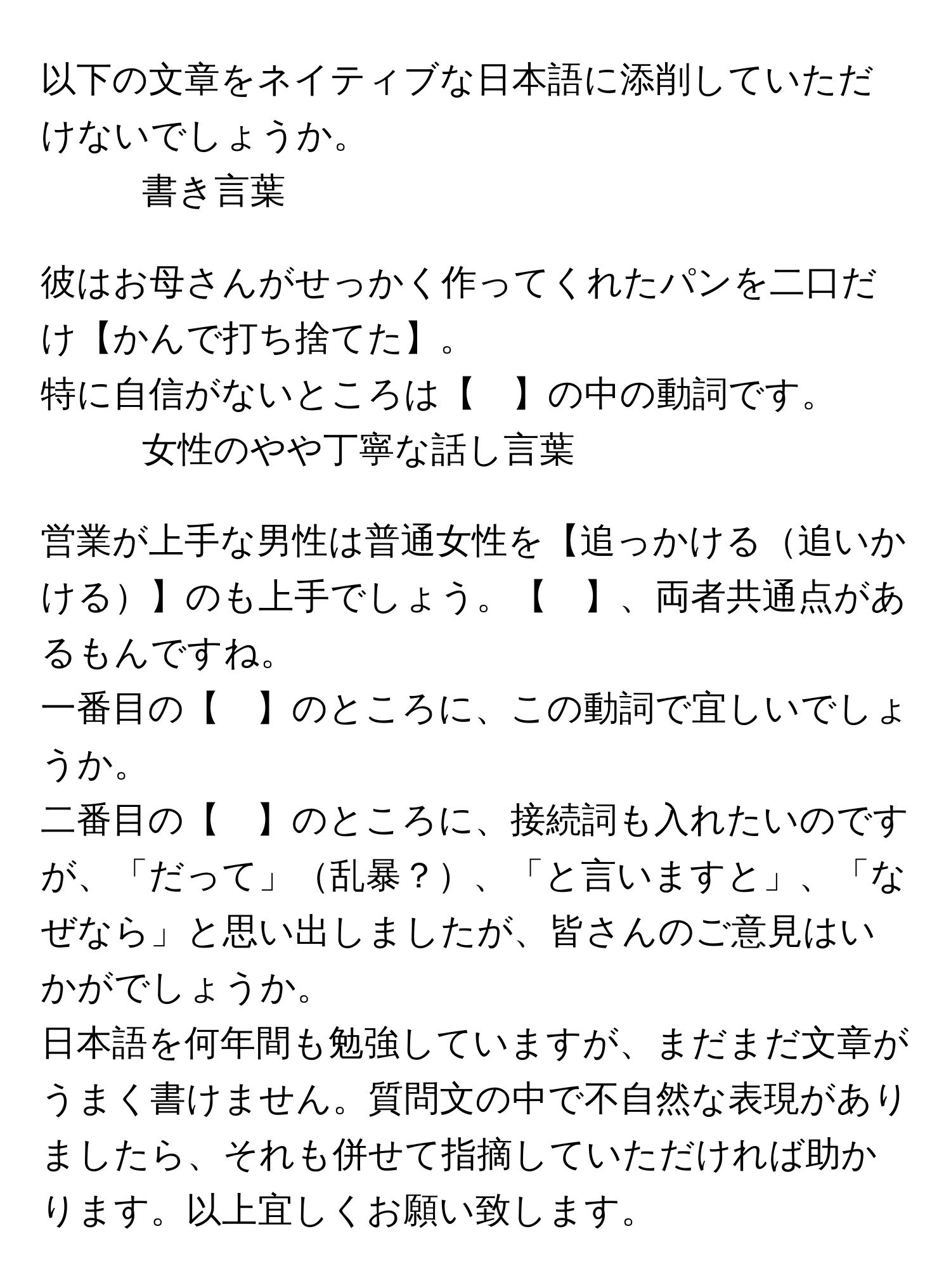 以下の文章をネイティブな日本語に添削していただけないでしょうか。

1. 書き言葉

彼はお母さんがせっかく作ってくれたパンを二口だけ【かんで打ち捨てた】。

特に自信がないところは【　】の中の動詞です。

2. 女性のやや丁寧な話し言葉

営業が上手な男性は普通女性を【追っかける追いかける】のも上手でしょう。【　】、両者共通点があるもんですね。

一番目の【　】のところに、この動詞で宜しいでしょうか。

二番目の【　】のところに、接続詞も入れたいのですが、「だって」乱暴？、「と言いますと」、「なぜなら」と思い出しましたが、皆さんのご意見はいかがでしょうか。

日本語を何年間も勉強していますが、まだまだ文章がうまく書けません。質問文の中で不自然な表現がありましたら、それも併せて指摘していただければ助かります。以上宜しくお願い致します。