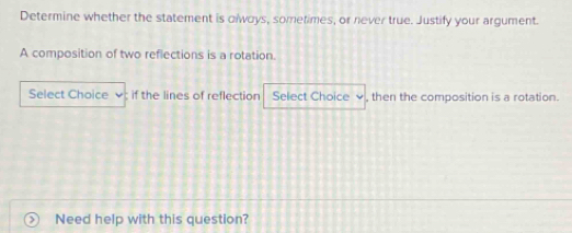 Determine whether the statement is olwoys, sometimes, or never true. Justify your argument. 
A composition of two reflections is a rotation. 
Select Choice ; if the lines of reflection Select Choice √ , then the composition is a rotation. 
Need help with this question?