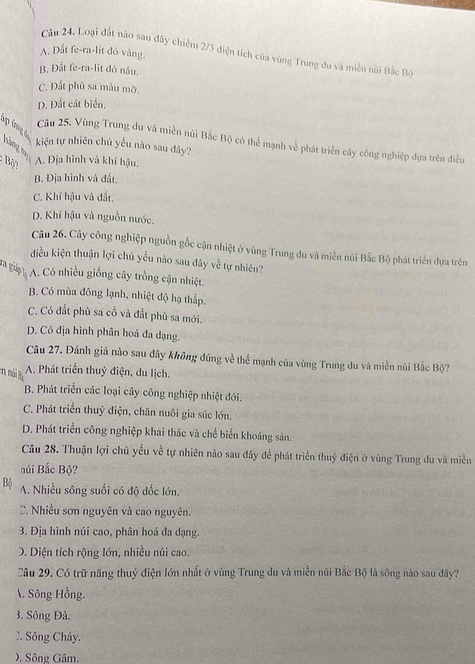 Loại đất nào sau dây chiếm 2/3 diện tích của vùng Trung du và miền núi Bắc Bộ
A. Đất fe-ra-lit đỏ vàng.
B. Đất fe-ra-lit đỏ nâu.
C. Đất phù sa màu mỡ.
D. Đất cát biển.
ap ímg 
Câu 25. Vùng Trung du và miền núi Bắc Bộ có thế mạnh về phát triển cây công nghiệp dựa trên điều
kiện tự nhiên chủ yếu nào sau dây?
hàng na
ộ ?
A. Địa hình và khí hậu.
B. Địa hình và đất.
C. Khí hậu và đất.
D. Khí hậu và nguồn nước.
Câu 26. Cây công nghiệp nguồn gốc cận nhiệt ở vùng Trung du và miền núi Bắc Bộ phát triển dựa trên
điều kiện thuận lợi chủ yếu nào sau dây về tự nhiên?
A. Có nhiều giống cây trồng cận nhiệt.
B. Có mùa đông lạnh, nhiệt độ hạ thấp.
C. Có đất phù sa cổ và đất phù sa mới.
D. Có địa hình phân hoá đa dạng.
Câu 27. Đánh giá nào sau dây không đúng về thế mạnh của vùng Trung du và miền núi Bắc Bộ?
en núi A. Phát triển thuỷ điện, du lịch.
B. Phát triển các loại cây công nghiệp nhiệt đới.
C. Phát triển thuỷ điện, chăn nuôi gia súc lớn.
D. Phát triển công nghiệp khai thác và chế biến khoáng sản.
Câu 28. Thuận lợi chủ yếu về tự nhiên nào sau đây để phát triển thuỷ điện ở vùng Trung du và miền
núi Bắc Bộ?
Bộ A. Nhiều sông suối có độ dốc lớn.
C. Nhiều sơn nguyên và cao nguyên.
3. Địa hình núi cao, phân hoá đa dạng.
D. Diện tích rộng lớn, nhiều núi cao.
Câu 29. Có trữ năng thuỷ diện lớn nhất ở vùng Trung du và miền núi Bắc Bộ là sông nào sau đây?
. Sông Hồng.
3. Sông Đà.. Sông Chảy.. Sông Gâm.