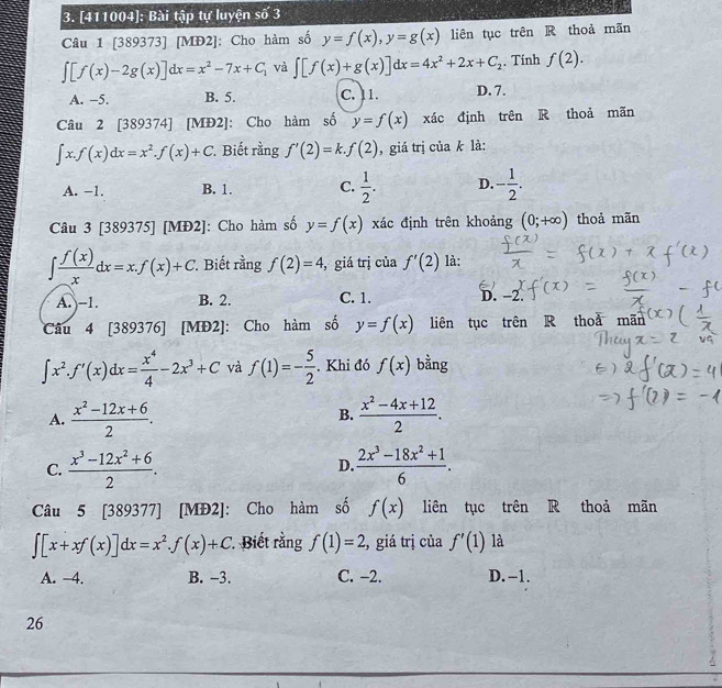 [411004]: Bài tập tự luyện số 3
Câu 1 [389373] [MĐ2]: Cho hàm số y=f(x),y=g(x) liên tục trên R thoả mãn
∈t [f(x)-2g(x)]dx=x^2-7x+C_1 và ∈t [f(x)+g(x)]dx=4x^2+2x+C_2. Tính f(2).
A. −5. B. 5. C. 11. D. 7.
Câu 2 [389374] [MĐ2]: Cho hàm số y=f(x) xác định trên R thoả mãn
∈t x.f(x)dx=x^2.f(x)+C Biết rằng f'(2)=k.f(2) , giá trị của k là:
A. −1. B. 1. C.  1/2 . D. - 1/2 .
Câu 3 [389375] [MĐ2]: Cho hàm số y=f(x) xác định trên khoảng (0;+∈fty ) thoả mãn
∈t  f(x)/x dx=x.f(x)+C *. Biết rằng f(2)=4 , giá trị của f'(2) là:
A. -1. B. 2. C. 1. D. -2.
Câu 4 [389376] [MĐ2]: Cho hàm số y=f(x) liên tục trên R thoa moverline a
∈t x^2.f'(x)dx= x^4/4 -2x^3+C và f(1)=- 5/2  Khi đó f(x) bằng
A.  (x^2-12x+6)/2 .  (x^2-4x+12)/2 .
B.
C.  (x^3-12x^2+6)/2 .  (2x^3-18x^2+1)/6 .
D.
Câu 5 [389377] [MĐ2]: Cho hàm số f(x) liên tục trên R thoả mãn
∈t [x+xf(x)]dx=x^2.f(x)+C Biết rằng f(1)=2 2, giá trị của f'(1) là
A. -4. B. -3. C. −2. D. -1.
26