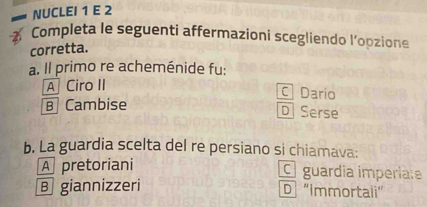 NUCLEI 1 E 2
Completa le seguenti affermazioni scegliendo l'opzione
corretta.
a. Il primo re acheménide fu:
A Ciro II
Dario
B Cambise
D Serse
b. La guardia scelta del re persiano si chiamava:
A pretoriani O guardia imperíate
B giannizzeri D 'Immortali”