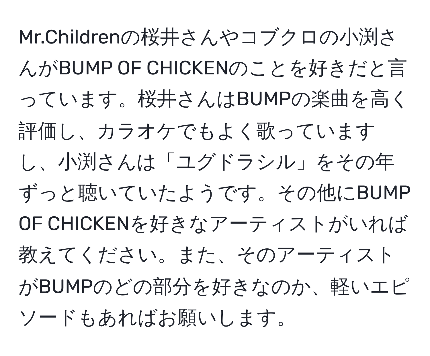 Mr.Childrenの桜井さんやコブクロの小渕さんがBUMP OF CHICKENのことを好きだと言っています。桜井さんはBUMPの楽曲を高く評価し、カラオケでもよく歌っていますし、小渕さんは「ユグドラシル」をその年ずっと聴いていたようです。その他にBUMP OF CHICKENを好きなアーティストがいれば教えてください。また、そのアーティストがBUMPのどの部分を好きなのか、軽いエピソードもあればお願いします。