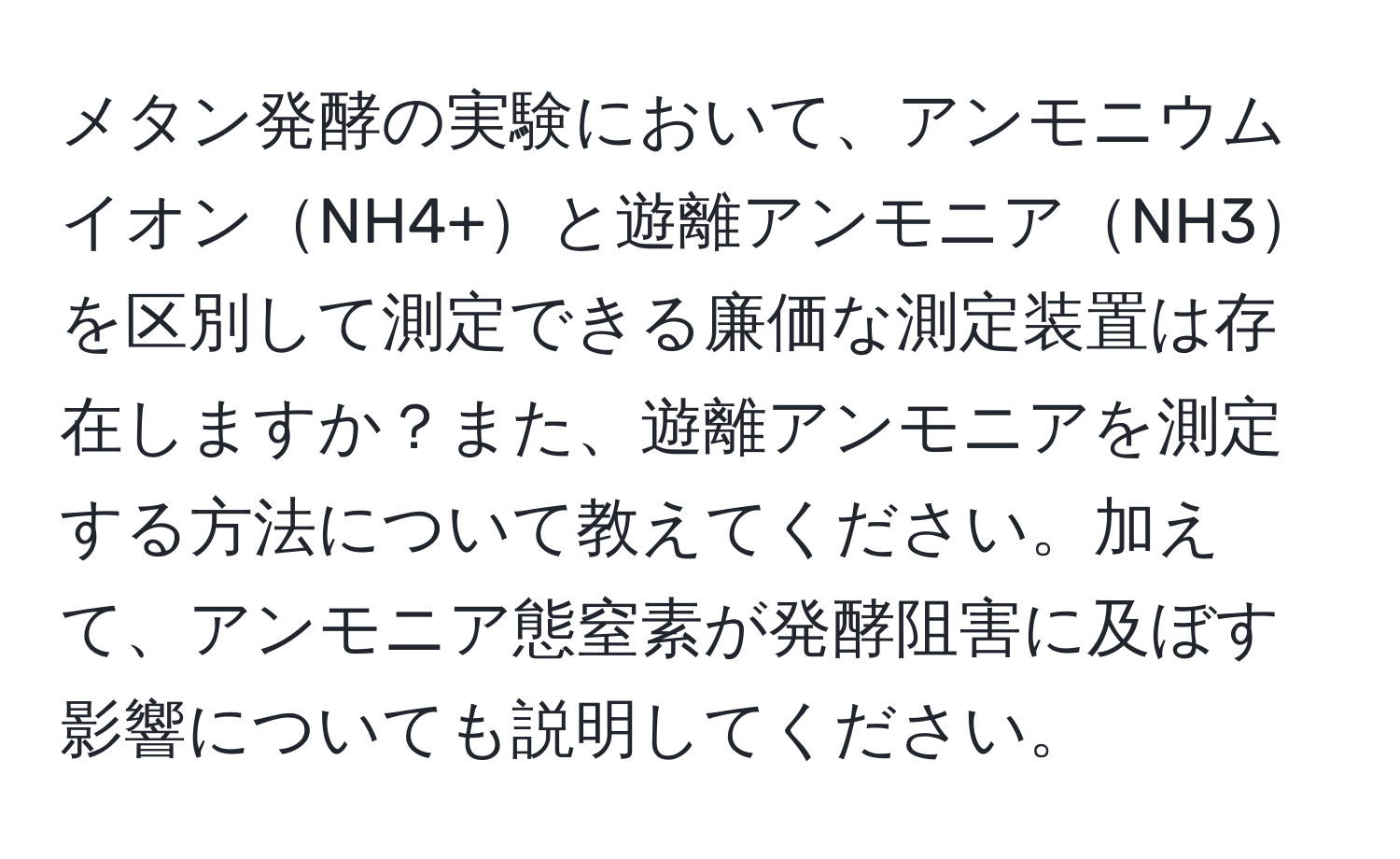 メタン発酵の実験において、アンモニウムイオンNH4+と遊離アンモニアNH3を区別して測定できる廉価な測定装置は存在しますか？また、遊離アンモニアを測定する方法について教えてください。加えて、アンモニア態窒素が発酵阻害に及ぼす影響についても説明してください。