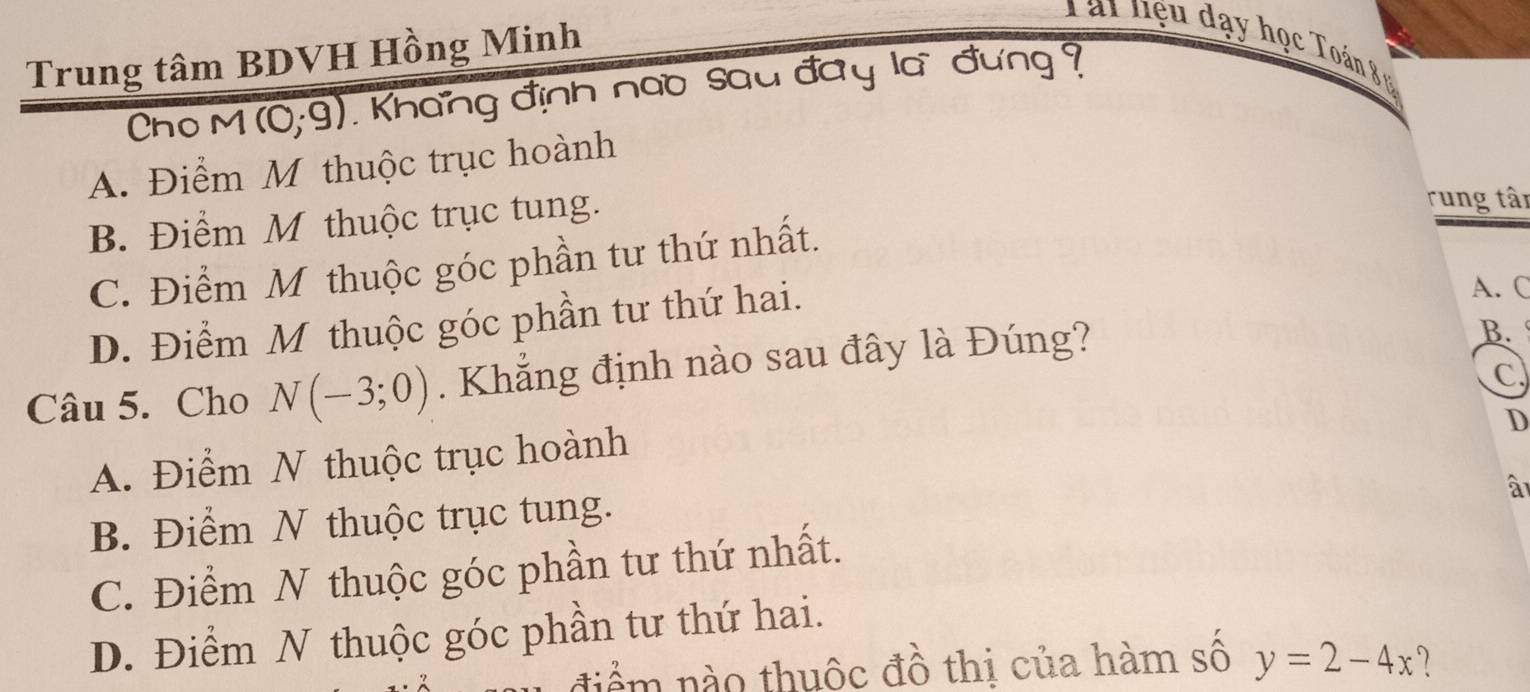 Tái hệu đạy học Toán 8 
Trung tâm BDVH Hồng Minh
Cho M (0;9). Khang định nao sau đây là đưng
A. Điểm M thuộc trục hoành
B. Điểm M thuộc trục tung.
rung tân
C. Điểm M thuộc góc phần tư thứ nhất.
D. Điểm M thuộc góc phần tư thứ hai.
A. C
Câu 5. Cho N(-3;0). Khẳng định nào sau đây là Đúng?
B. 
C
D
A. Điểm N thuộc trục hoành
à
B. Điểm N thuộc trục tung.
C. Điểm N thuộc góc phần tư thứ nhất.
D. Điểm N thuộc góc phần tư thứ hai.
điểm nào thuộc đồ thị của hàm số y=2-4x