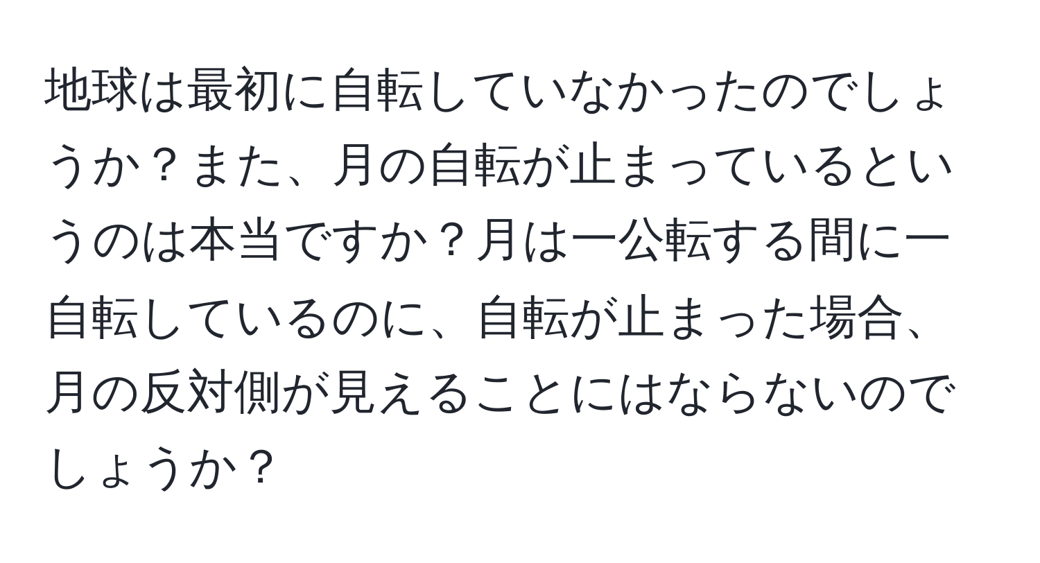 地球は最初に自転していなかったのでしょうか？また、月の自転が止まっているというのは本当ですか？月は一公転する間に一自転しているのに、自転が止まった場合、月の反対側が見えることにはならないのでしょうか？