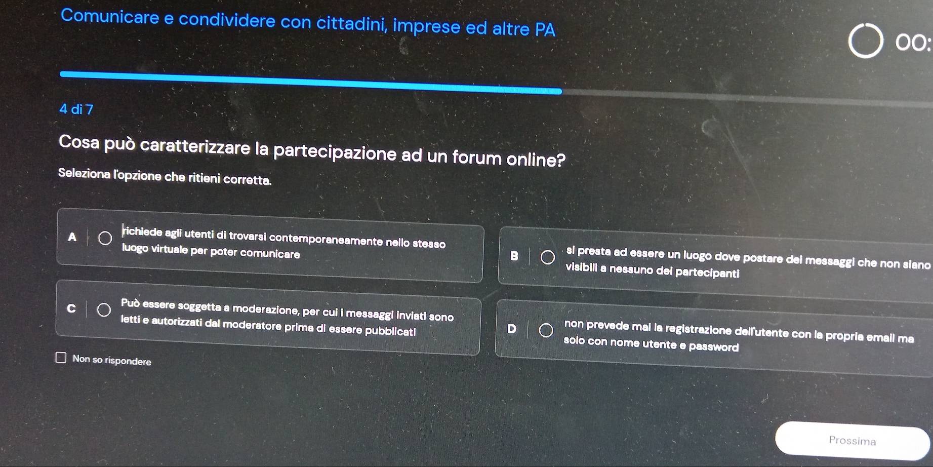 Comunicare e condividere con cittadini, imprese ed altre PA
00:
4 di 7
Cosa può caratterizzare la partecipazione ad un forum online?
Seleziona l'opzione che ritieni corretta.
richiede agli utenti di trovarsi contemporaneamente nello stesso si presta ad essere un luogo dove postare dei messaggi che non siano
B
luogo virtuale per poter comunicare visibili a nessuno dei partecipanti
Può essere soggetta a moderazione, per cui i messaggi inviati sono non prevede mai la registrazione dell'utente con la propria email ma
D
letti e autorizzati dal moderatore prima di essere pubblicati solo con nome utente e password 
Non so rispondere
Prossima