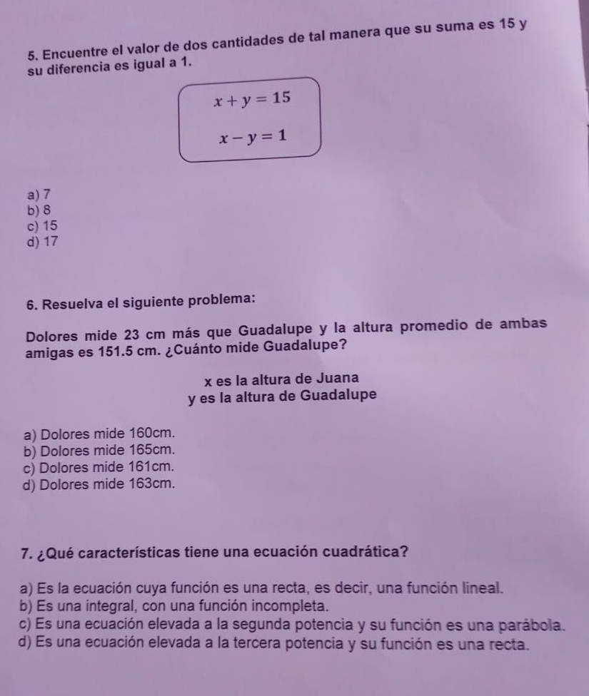 Encuentre el valor de dos cantidades de tal manera que su suma es 15 y
su diferencia es igual a 1.
x+y=15
x-y=1
a) 7
b) 8
c) 15
d) 17
6. Resuelva el siguiente problema:
Dolores mide 23 cm más que Guadalupe y la altura promedio de ambas
amigas es 151.5 cm. ¿Cuánto mide Guadalupe?
x es la altura de Juana
y es la altura de Guadalupe
a) Dolores mide 160cm.
b) Dolores mide 165cm.
c) Dolores mide 161cm.
d) Dolores mide 163cm.
7. ¿Qué características tiene una ecuación cuadrática?
a) Es la ecuación cuya función es una recta, es decir, una función lineal.
b) Es una integral, con una función incompleta.
c) Es una ecuación elevada a la segunda potencia y su función es una parábola.
d) Es una ecuación elevada a la tercera potencia y su función es una recta.