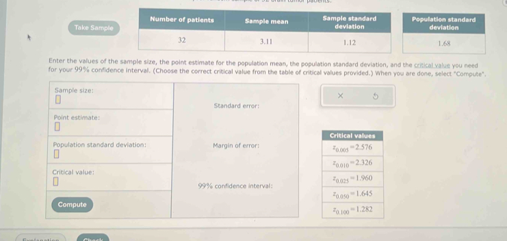 opulation standard
Takedeviation
1.68
Enter the values of the sample size, the point estimate for the population mean, the population standard deviation, and the critical value you need
for your 99% confidence interval. (Choose the correct critical value from the table of critical values provided.) When you are done, select "Compute".
Sample size:
× 5
Standard error:
Point estimate:
Population standard deviation: Margin of error:
Critical value:
99% confidence interval:
Compute