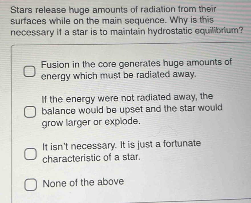 Stars release huge amounts of radiation from their
surfaces while on the main sequence. Why is this
necessary if a star is to maintain hydrostatic equilibrium?
Fusion in the core generates huge amounts of
energy which must be radiated away.
If the energy were not radiated away, the
balance would be upset and the star would
grow larger or explode.
It isn't necessary. It is just a fortunate
characteristic of a star.
None of the above