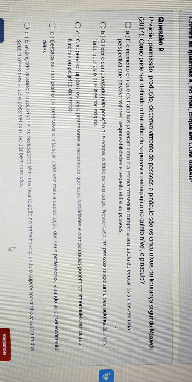 Confira as questões e, no fínai, clíque em CONFIRMAR.
Questão 9
Posição, permissão, produção, desenvolvimento de pessoas e pináculo são os cinco níveis de liderança segundo Maxwell
(2017). Como pode ser definido o trabalho do supervisor pedagógico no quinto nível, o pináculo?
a ) É o momento em que os trabalhos já deram certo e a escola conseguiu cumprir a sua tarefa de educar os alunos em uma
perspectiva que envolva valores, responsabilidades e respeito entre as pessoas.
b ) O líder é caracterizado pela posição que ocupa, o título de seu cargo. Nesse caso, as pessoas respeitam a sua autoridade, mas
farão apenas o que lhes for exigido
c ) O supervisor ajudará os seus professores a reconhecer que suas habilidades e competências podem ser importantes em outras
funções ou projetos da escola.
d ) Destaca-se o empenho do supervisor em buscar cada vez mais a capacitação dos seus professores, visando ao desenvolvimento
deles
e ) É alcançado quando o supervisor e os professores têm uma boa relação no trabalho e quando o supervisor conhece cada um dos
seus professores e faz o possível para se dar bem com eles.
Responder