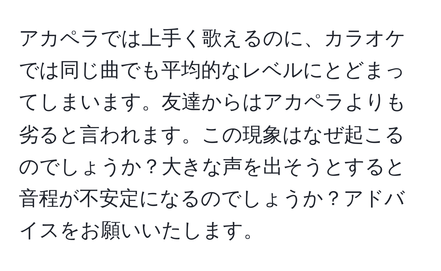 アカペラでは上手く歌えるのに、カラオケでは同じ曲でも平均的なレベルにとどまってしまいます。友達からはアカペラよりも劣ると言われます。この現象はなぜ起こるのでしょうか？大きな声を出そうとすると音程が不安定になるのでしょうか？アドバイスをお願いいたします。