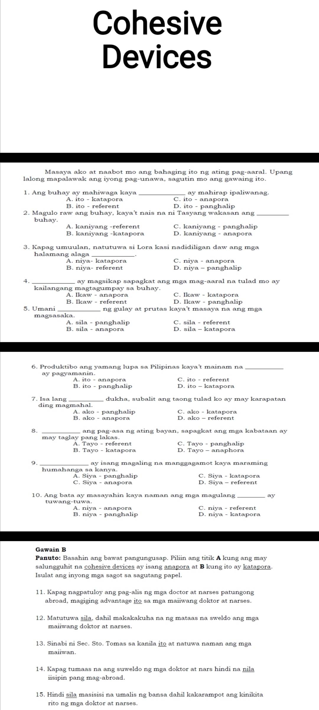 Cohesive
Devices
Masaya ako at naabot mo ang bahaging ito ng ating pag-aaral. Upang
lalong mapalawak ang iyong pag-unawa, sagutin mo ang gawaing ito.
1. Ang buhay ay mahiwaga kaya ay mahirap ipaliwanag.
A. ito - katapora C. ito - anapora
B. ito - referent D. ito - panghalip
2. Magulo raw ang buhay, kaya’t nais na ni Tasyang wakasan ang_
buhay.
A. kaniyang -referent C. kaniyang - panghalip
B. kaniyang -katapora D. kaniyang - anapora
3. Kapag umuulan, natutuwa si Lora kasi nadidiligan daw ang mga
halamang alaga
A. niya- katapora C. niya - anapora
B. niya- referent D. niya - panghalip
4. ay magsikap sapagkat ang mga mag-aaral na tulad mo ay
kailangang magtagumpay sa buhay.
A. Ikaw - anapora C. Ikaw - katapora
B. Ikaw - referent D. Ikaw - panghalip
5. Umani ng gulay at prutas kaya’t masaya na ang mga
A. sila - panghalip C. sila - referent
B. sila - anapora D. sila - katapora
6. Produktibo ang yamang lupa sa Pilipinas kaya’t mainam na_
ay pagyamanin.
A. ito - anapora C. ito - referent
B. ito - panghalip D. ito - katapora
7. Isa lang dukha, subalit ang taong tulad ko ay may karapatan
ding magmahal.
A. ako - panghalip C. ako - katapora
B. ako - anapora D. ako - referent
8.
ang pag-asa ng ating bayan, sapagkat ang mga kabataan ay
may taglay pang lakas.
A. Tayo - referent C. Tayo - panghalip
B. Tayo - katapora D. Tayo - anaphora
9. _ ay isang magaling na manggagamot kaya maraming
humahanga sa kanya.
A. Siya - panghalip C. Siya - katapora
C. Siya - anapora D. Siya - referent
10. Ang bata ay masayahin kaya naman ang mga magulang
tuwang-tuwa.
A. niya - anapora C. niya - referent
B. niya - panghalip D. niya - katapora
Gawain B
Panuto: Basahin ang bawat pangungusap. Piliin ang titik A kung ang may
salungguhit na cohesive devices ay isang anapora at B kung ito ay katapora.
Isulat ang inyong mga sagot sa sagutang papel.
11. Kapag nagpatuloy ang pag-alis ng mga doctor at narses patungong
abroad, magiging advantage ito sa mga maiiwang doktor at narses.
12. Matutuwa sila, dahil makakakuha na ng mataas na sweldo ang mga
13. Sinabi ni Sec. Sto. Tomas sa kanila ito at natuwa naman ang mga
maiiwan.
14. Kapag tumaas na ang suweldo ng mga doktor at nars hindi na nila
iisipin pang mag-abroad.
15. Hindi sila masisisi na umalis ng bansa dahil kakarampot ang kinikita
rito ng mga doktor at narses.
