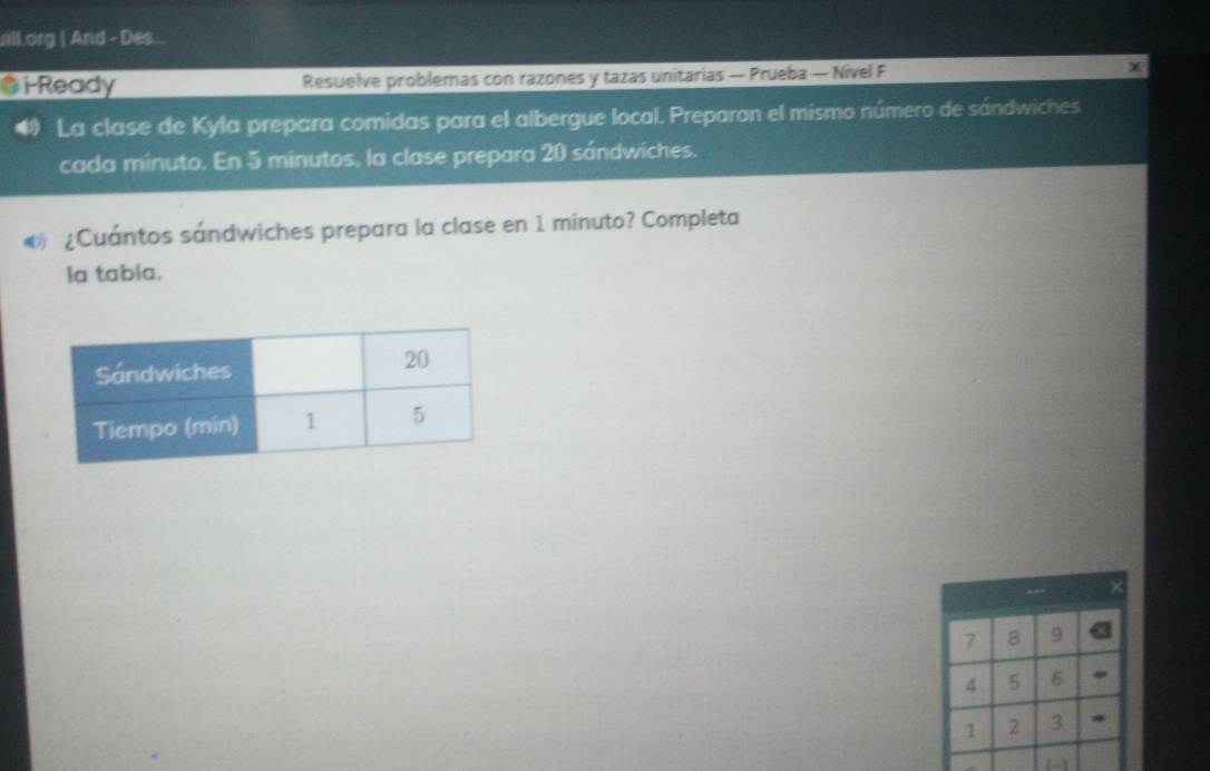 ill.org | And - Des.. 
@i-Ready Resuelve problemas con razones y tazas unitarias — Prueba — Nivel F 
# La clase de Kyla prepara comidas para el albergue local. Preparan el mismo número de sándwiches 
cada minuto. En 5 minutos, la clase prepara 20 sándwiches. 
® ¿Cuántos sándwiches prepara la clase en 1 minuto? Completa 
la tabla.