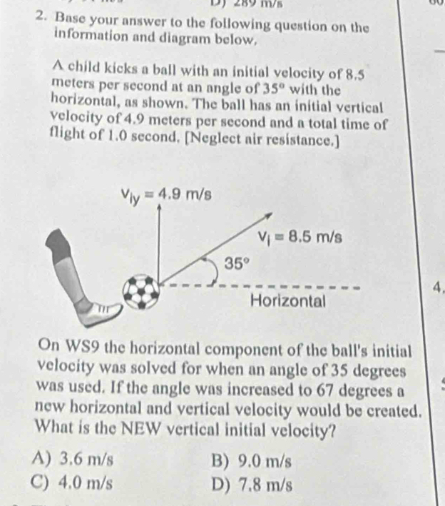 289 m/s
2. Base your answer to the following question on the
information and diagram below.
A child kicks a ball with an initial velocity of 8.5
meters per second at an angle of 35° with the
horizontal, as shown. The ball has an initial vertical
velocity of 4.9 meters per second and a total time of
flight of 1.0 second. [Neglect air resistance.]
v_ly=4.9m/s
V_i=8.5m/s
35°
4.
Horizontal
On WS9 the horizontal component of the ball's initial
velocity was solved for when an angle of 35 degrees
was used. If the angle was increased to 67 degrees a
new horizontal and vertical velocity would be created.
What is the NEW vertical initial velocity?
A) 3.6 m/s B) 9.0 m/s
C) 4.0 m/s D) 7.8 m/s