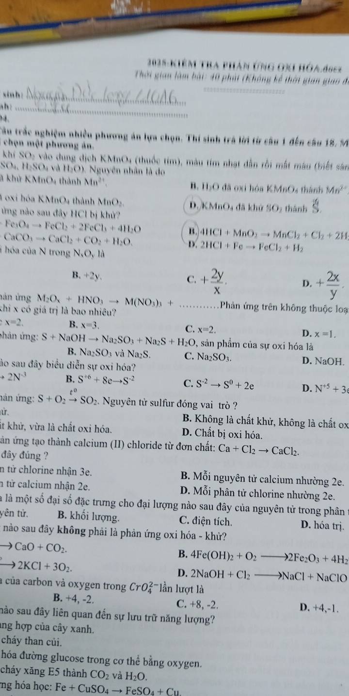 Khêm tra AN ỨNG OXI HÓA deez
Thời gian làm bài: 40 phái (Không kể thời gian giao đi
xinh:_
ah:_
)4.
,''
Câu trắc nghiệm nhiều phương án lựa chọn. Thí sinh trà lời từ câu 1 đến câu 1 8.5
chọn một phương án.
khí SO_2 vào dung dịch KMnO4 (thuốc tim), màu tím nhạt dẫn rồi mất màu (biết sản
SO_4,H_2SO_4 và H_2O) *  Nguyên nhân là do
là khử KMn D 4 thành Mn^(2+) đã oxi hóa KMnO_4 4 thành Mn^(2+)
B. H_3O
4 oxi hóa KMnO4 thành MnO_2. D. B M nOa đã khử SO_2 thành S.
ừng nào sau đây HCl bị khử?
Fe_3O_4to FeCl_2+2FeCl_3+4H_2O B. 4HCl+MnO_2to MnCl_2+Cl_2+2H
CaCO_3to CaCl_2+CO_2+H_2O.
D. 2HCl+Feto FeCl_2+H_2
i  hóa của N trong N_xO_yla
B. +2y.
C. + 2y/x .
D. + 2x/y .
hán ứng M_2O_4+HNO_3to M(NO_3)_3+ _Phản ứng trên không thuộc loạ
khi x có giá trị là bao nhiêu?
x=2. B. x=3.
C. x=2.
D. x=1.
phản ứng: S+NaOHto Na_2SO_3+Na_2S+H_2O , sản phầm của sự oxi hóa là
B. Na_2SO_3 và Na_2S. C. Na_2SO_3. D. NaOH.
ào sau đây biểu diễn sự oxi hóa?
to 2N^(-3) B. S^(+6)+8eto S^(-2) C. S^(-2)to S^0+2e D. N^(+5)+3
nán ứng: S+O_2xrightarrow t^0SO_2. Nguyên tử sulfur đóng vai trò ?
ử. B. Không là chất khử, không là chất ox
it khử, vừa là chất oxi hóa. D. Chất bị oxi hóa.
ản ứng tạo thành calcium (II) chloride từ đơn chất: Ca+Cl_2to CaCl_2.
đây đúng ?
n từ chlorine nhận 3e. B. λ 1overline ^circ  Si nguyên tử calcium nhường 2e.
n tử calcium nhận 2e. D. Mỗi phân tử chlorine nhường 2e.
là là một số đại số đặc trưng cho đại lượng nào sau đây của nguyên tử trong phân
yên tử. B. khối lượng. C. điện tích. D. hóa trị.
nào sau đây không phải là phản ứng oxi hóa - khử?
CaO+CO_2.
B. 4Fe(OH)_2+O_2to 2Fe_2O_3+4H_2
2KCl+3O_2.
D. 2NaOH+Cl_2to NaCl+NaClO
a của carbon và oxygen trong CrO_4^((2-) lần lượt là
B. +4, -2. C. +8, -2.
D. +4,-1.
nào sau đây liên quan đến sự lưu trữ năng lượng?
ang hợp của cây xanh.
cháy than củi.
hóa đường glucose trong cơ thể bằng oxygen.
cháy xăng E5 thành CO_2) và H_2O.
ng hóa học: Fe+CuSO_4to FeSO_4+Cu