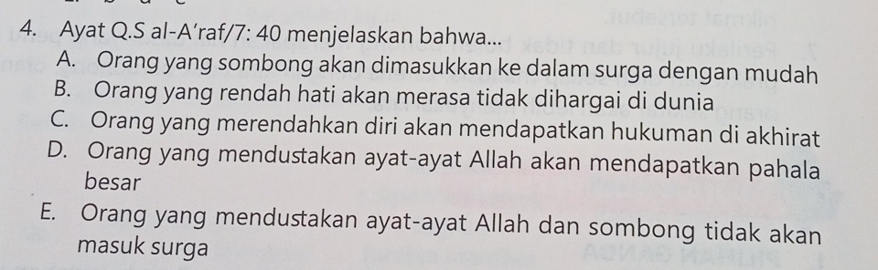 Ayat Q.S al-A’raf, /7:40 menjelaskan bahwa...
A. Orang yang sombong akan dimasukkan ke dalam surga dengan mudah
B. Orang yang rendah hati akan merasa tidak dihargai di dunia
C. Orang yang merendahkan diri akan mendapatkan hukuman di akhirat
D. Orang yang mendustakan ayat-ayat Allah akan mendapatkan pahala
besar
E. Orang yang mendustakan ayat-ayat Allah dan sombong tidak akan
masuk surga